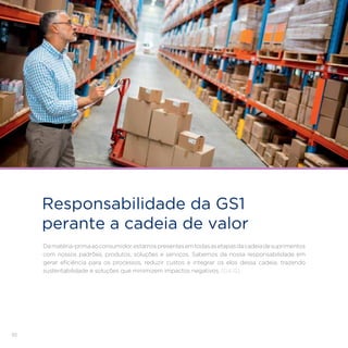 92
Responsabilidade da GS1
perante a cadeia de valor
Damatéria-primaaoconsumidor,estamospresentesemtodasasetapasdacadeiadesuprimentos
com nossos padrões, produtos, soluções e serviços. Sabemos da nossa responsabilidade em
gerar eficiência para os processos, reduzir custos e integrar os elos dessa cadeia, trazendo
sustentabilidade e soluções que minimizem impactos negativos. [G4-12]
 