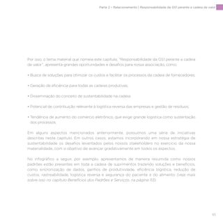 93
Por isso, o tema material que nomeia este capítulo, “Responsabilidade da GS1 perante a cadeia
de valor”, apresenta grandes oportunidades e desafios para nossa associação, como:
• Busca de soluções para otimizar os custos e facilitar os processos da cadeia de fornecedores;
• Geração de eficiência para todas as cadeias produtivas;
• Disseminação do conceito de sustentabilidade na cadeia;
• Potencial de contribuição relevante à logística reversa das empresas e gestão de resíduos;
• Tendência de aumento do comércio eletrônico, que exige grande logística como sustentação
dos processos.
Em alguns aspectos mencionados anteriormente, possuímos uma série de iniciativas
descritas neste capítulo. Em outros casos, estamos incorporando em nossa estratégia de
sustentabilidade os desafios levantados pelos nossos stakeholders no exercício da nossa
materialidade, com o objetivo de avançar gradativamente em todos os aspectos.
No infográfico a seguir, por exemplo, apresentamos de maneira resumida como nossos
padrões estão presentes em toda a cadeia de suprimentos trazendo soluções e benefícios,
como sincronização de dados, ganhos de produtividade, eficiência logística, redução de
custos, rastreabilidade, logística reversa e segurança do paciente e do alimento (veja mais
sobre isso no capítulo Benefícios dos Padrões e Serviços, na página 113).
Parte 2 – Relacionamento | Responsabilidade da GS1 perante a cadeia de valor
 