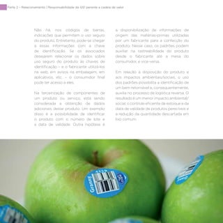 98
Parte 2 – Relacionamento | Responsabilidade da GS1 perante a cadeia de valor
Não há, nos códigos de barras,
indicações que permitem o uso seguro
do produto. Entretanto, pode-se chegar
a essas informações com a chave
de identificação. Se os associados
desejarem relacionar os dados sobre
uso seguro do produto às chaves de
identificação – e o fabricante utilizá-los
na web, em avisos na embalagem, em
aplicativos, etc. – o consumidor final
pode ter acesso a eles.
Na terceirização de componentes de
um produto ou serviço, está sendo
considerada a obtenção de dados
adicionais desse produto. Um exemplo
disso é a possibilidade de identificar
o produto com o número de lote e
a data de validade. Outra hipótese é
a disponibilização de informações de
origem das matérias-primas utilizadas
por um fabricante para a confecção do
produto. Nesse caso, os padrões podem
auxiliar na rastreabilidade do produto
desde o fabricante até a mesa do
consumidor, e vice-versa.
Em relação à disposição do produto e
aos impactos ambientais/sociais, o uso
dos padrões possibilita a identificação de
um bem retornável e, consequentemente,
auxilia no processo de logística reversa. O
resultado é um menor impacto ambiental/
social, o controle eficiente de estoque e da
data de validade de produtos perecíveis e
a redução da quantidade descartada em
lixo comum.
 