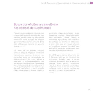 99
Possuímos potencial de contribuição para
o desenvolvimento de negócios nos mais
variados setores e, por isso, procuramos
intensificar nossa atuação em projetos
governamentais, criando um canal direto
com o Congresso Nacional e o governo
federal. [G4-13]
Por meio de um trabalho conjunto
entre as áreas de Negócios e Relações
Institucionais, estamos presentes nas
discussões sobre as necessidades de
desenvolvimento de novos setores e
mercados e, consequentemente, dos
desafios de suas cadeias de suprimentos.
Procuramosestarcadavezmaispróximos
das agências federais – como a Anatel
(telecomunicações), a Anvisa (vigilância
sanitária) e a Apex (exportação) – e dos
ministérios (Justiça, Desenvolvimento,
Meio Ambiente, Defesa, Ciência e
Tecnologia, Agricultura), com o objetivo
de conhecer os desafios de cada setor
e, assim, com base em nossas soluções
em produtos e serviços, contribuir para
a eficiência da cadeia de valor dos mais
variados segmentos de mercado.
Em 2015, participamos ativamente de
11 Câmaras Setoriais do Ministério da
Agricultura, voltadas para a cadeia
produtiva de algodão, leite e derivados,
cachaça, carne bovina, fruticultura,
viticultura, flores e plantas ornamentais,
hortaliças, aves e suínos, logística do
agronegócio e agricultura orgânica.
[G4-16]
Busca por eficiência e excelência
nas cadeias de suprimentos
Parte 2 – Relacionamento | Responsabilidade da GS1 perante a cadeia de valor
 