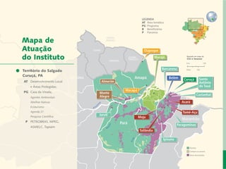 LEGENDA
                                                                         AT 	Área temática
                                                                         PG	 Programa
                                                                         B	 Beneficiários
                                                                         P	 Parceiros


    Mapa de
    Atuação                                                               Oiapoque

    do Instituto                                                                   Marajó               Baseado em mapa de
                                                                                                        CGI e Imazon




Carta do Salgado
  Território do Diretor
                                                                                        Barcarena
     Curuçá, PA
                                       Roraima
   Desenvolvimento Local e Áreas Protegidas                        Amapá                     Belém     Curuçá         Santo
     	AT	 Desenvolvimento Local                   Almerim                                                             Antônio
 Responsabilidade Socioambiental Corporativa
    		    e Áreas Protegidas;                                                                                         do Tauá
                  Cadeias de Valor Inclusivas
    	 PG	 Casa da Virada;
                                                              Macapá
                                                 Monte                                                               Castanhal
                              Redes e Fóruns     Alegre
    		 Agentes Ambientais
                           Metodologias
     		 Abelhas Nativas				                                                                          Acará
            Coordenação de Administração
     		 Ecoturismo
     		   Agenda 21Mobilização de Recursos                                                            Tomé-Açu
     		   Pesquisa Científica
                                                 Juruti
               Instituto Peabiru em Números                            Moju
                                                                                                      Maranhão
     	 P	 PETROBRAS, MPEG,
                         Comunicação                        Pará
                      Amazonas                                                                     Paragominas
    		    ASMELC, Tapiaim              Equipe
                                                                       Tailândia
                    Referências Bibliográficas

                                                                                         Ipixuna

                                                                                                          Floresta
                                                                                                          Campos ou savana
12          Relatório anual de atividades                                                                 Áreas desmatadas
 