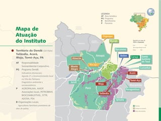 LEGENDA
                                                                         AT 	Área temática
                                                                         PG	 Programa
                                                                         B	 Beneficiários
                                                                         P	 Parceiros


    Mapa de
    Atuação                                                               Oiapoque

    do Instituto                                                                   Marajó               Baseado em mapa de
                                                                                                        CGI e Imazon




Carta do Dendê
  Território do Diretor           (Oil Palm)
                                                                                        Barcarena
   Tailândia, Acará,
                                       Roraima
   Desenvolvimento Local e Áreas Protegidas                        Amapá                     Belém     Curuçá         Santo
   Moju, Tomé-Açu, PA                             Almerim
     	                                                                                                                Antônio
 Responsabilidade Socioambiental Corporativa
     AT	   Responsabilidade                                                                                           do Tauá
                  Cadeias de Valor Inclusivas                 Macapá
     		    Socioambiental Corporativa;           Monte
                             Redes e Fóruns      Alegre                                                              Castanhal
     PG	   Programa Dendê;
                                 Metodologias
     		    Indicadores Biossociais;			                                                               Acará
     		        Coordenação de Administração
           Agenda 21 e Desenvolvimento local
     		    na Vila dosMobilização de Recursos
                      Palmares;
                                                                                                      Tomé-Açu
     		    Diagnóstico ambiental e 			           Juruti
                Instituto Peabiru em Números                           Moju
     		    socioeconômico.                                                                            Maranhão
                        Amazonas Comunicação                Pará
     P		 AGROPALMA, AMDP,                                                                          Paragominas
     		 Associações locais, PETROBRAS 	 Equipe
                                                                       Tailândia
     		 BIOCOMBUSTÍVEL,Bibliográficas
                      Referências STTR, 		
     		 ADCRA, PSA                                                                       Ipixuna
     B Organizações Locais;
     	 Agricultores familiares produtores de                                                              Floresta

     óleo de palma.                                                                                       Campos ou savana
13           Relatório anual de atividades                                                                Áreas desmatadas
 