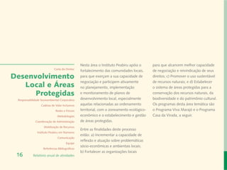 Nesta área o Instituto Peabiru apóia o     para que alcancem melhor capacidade
                             Carta do Diretor
                                                 fortalecimento das comunidades locais,     de negociação e reivindicação de seus
Desenvolvimento                                  para que exerçam a sua capacidade de       direitos; c) Promover o uso sustentável
                                                 negociação e participem ativamente         de recursos naturais; e d) Estabelecer
   Local e Áreas                                 no planejamento, implementação             o sistema de áreas protegidas para a
      Protegidas                                 e monitoramento de planos de               conservação dos recursos naturais, da
 Responsabilidade Socioambiental Corporativa     desenvolvimento local, especialmente       biodiversidade e do patrimônio cultural.
                  Cadeias de Valor Inclusivas    aquelas relacionadas ao ordenamento        Os programas desta área temática são
                              Redes e Fóruns     territorial, com o zoneamento ecológico-   o Programa Viva Marajó e o Programa
                               Metodologias      econômico e o estabelecimento e gestão     Casa da Virada, a seguir.
              Coordenação de Administração       de áreas protegidas.
                    Mobilização de Recursos
                                                 Entre as finalidades deste processo
               Instituto Peabiru em Números
                                                 estão: a) Incrementar a capacidade de
                               Comunicação
                                                 reflexão e atuação sobre problemáticas
                                       Equipe
                                                 sócio-econômicas e ambientais locais;
                    Referências Bibliográficas
                                                 b) Fortalecer as organizações locais
 16         Relatório anual de atividades
 