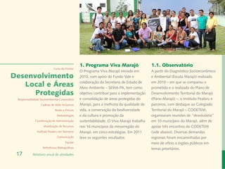 Banco de Imagem
                                                                                                                                      Instituto Peabiru
                                                 1. Programa Viva Marajó                    1.1. Observatório
                             Carta do Diretor
                                                 O Programa Viva Marajó iniciado em         A partir do Diagnóstico Socioeconômico
Desenvolvimento                                  2010, com apoio do Fundo Vale e            e Ambiental (Escuta Marajó) realizado

   Local e Áreas                                 colaboração da Secretaria de Estado de
                                                 Meio Ambiente – SEMA-PA, tem como
                                                                                            em 2010 – em que se comparou o
                                                                                            prometido e o realizado do Plano de
      Protegidas                                 objetivo contribuir para a implementação   Desenvolvimento Territorial do Marajó
 Responsabilidade Socioambiental Corporativa     e consolidação de áreas protegidas do      (Plano Marajó) –, o Instituto Peabiru e
                  Cadeias de Valor Inclusivas    Marajó, para a melhoria da qualidade de    parceiros, com destaque ao Colegiado
                              Redes e Fóruns     vida, a conservação da biodiversidade      Territorial do Marajó – CODETEM,
                               Metodologias      e da cultura e promoção da                 organizaram reuniões de “devolutória”
              Coordenação de Administração       sustentabilidade. O Viva Marajó trabalha   em 10 municípios do Marajó, além de
                    Mobilização de Recursos      nos 16 municípios da mesorregião do        apoiar três encontros do CODETEM
               Instituto Peabiru em Números      Marajó, em cinco estratégias. Em 2011      (vide abaixo). Diversas demandas
                               Comunicação       teve os seguintes resultados:              regionais foram encaminhadas por
                                       Equipe                                               meio de ofício a órgãos públicos em
                    Referências Bibliográficas                                              temas prioritários.
 17         Relatório anual de atividades
 