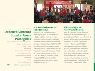 Banco de Imagem
                                                                                                                                    Instituto Peabiru
                                                 1.2. Fortalecimento da                     1.3. Estratégia de
                             Carta do Diretor
                                                 sociedade civil                            Reserva da Biosfera
Desenvolvimento                                  O CODETEM, com 63 membros                  Além de contribuir com a SEMA na

   Local e Áreas                                 entre organizações da sociedade civil
                                                 e órgãos públicos é a rede de maior
                                                                                            preparação de documentação para a
                                                                                            candidatura do Marajó como Reserva da
      Protegidas                                 capilaridade e legitimidade no Marajó.     Biosfera, adotamos o marco conceitual
 Responsabilidade Socioambiental Corporativa     O Instituto Peabiru apoiou reuniões de     da Reserva da Biosfera (Programa
                  Cadeias de Valor Inclusivas    planejamento estratégico do CODETEM,       Homem e Biosfera, da UNESCO),
                              Redes e Fóruns     com diferentes órgãos públicos e dois      internacionalmente reconhecido, o
                               Metodologias      eventos regionais – a Carta de Cristo da   que nos permite enfocar o trabalho
              Coordenação de Administração       Praia (sobre a questão fundiária, Ponta    sobre o Território e não sobre partes
                    Mobilização de Recursos      de Pedras, novembro de 2011), e a          deste. Esta visão abrange a proteção
               Instituto Peabiru em Números      Carta de Educação Ribeirinha (Portel,      da biodiversidade, o manejo de
                               Comunicação       março de 2012), além de facilitar          recursos naturais, a economia verde,
                                       Equipe    seu planejamento estratégico anual         a sustentabilidade e a valorização da
                    Referências Bibliográficas
                                                 (fevereiro de 2012).                       cultura local. Contribuímos, ainda,
 19         Relatório anual de atividades
 