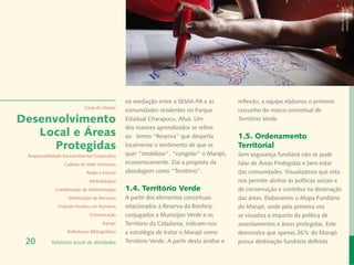 Banco de Imagem
                                                                                                                                       Instituto Peabiru
                                                 na mediação entre a SEMA-PA e as             reflexão, a equipe elaborou o primeiro
                             Carta do Diretor
                                                 comunidades residentes no Parque             rascunho do marco conceitual de
Desenvolvimento                                  Estadual Charapucu, Afuá. Um                 Território Verde.
                                                 dos maiores aprendizados se refere
   Local e Áreas                                 ao termo “Reserva” que desperta              1.5. Ordenamento
      Protegidas                                 localmente o sentimento de que se            Territorial
 Responsabilidade Socioambiental Corporativa     quer “imobilizar”, “congelar” o Marajó,      Sem segurança fundiária não se pode
                  Cadeias de Valor Inclusivas    economicamente. Daí a proposta da            falar de Áreas Protegidas e bem estar
                              Redes e Fóruns     abordagem como “Território”.                 das comunidades. Visualizamos que esta
                               Metodologias                                                   nos permite alinhar às políticas sociais e
              Coordenação de Administração       1.4. Território Verde                        de conservação e contribui na destinação
                    Mobilização de Recursos      A partir dos elementos conceituais           das áreas. Elaboramos o Mapa Fundiário
               Instituto Peabiru em Números      relacionados à Reserva da Biosfera,          do Marajó, onde pela primeira vez
                               Comunicação       conjugados a Município Verde e os            se visualiza o impacto da política de
                                       Equipe    Território da Cidadania, indicam-nos         assentamentos e áreas protegidas. Este
                    Referências Bibliográficas   a estratégia de tratar o Marajó como         demonstra que apenas 26% do Marajó
 20         Relatório anual de atividades        Território Verde. A partir desta análise e   possui destinação fundiária definida
 
