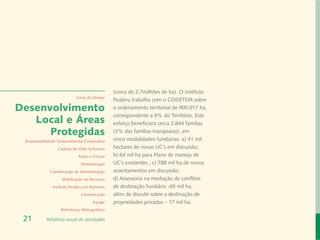 (cerca de 2,7milhões de ha). O Instituto
                             Carta do Diretor
                                                 Peabiru trabalha com o CODETEM sobre
Desenvolvimento                                  o ordenamento territorial de 905.017 ha,
                                                 correspondente a 9% do Território. Este
   Local e Áreas                                 esforço beneficiará cerca 2.844 famílias
      Protegidas                                 (3% das famílias marajoaras), em
 Responsabilidade Socioambiental Corporativa     cinco modalidades fundiárias: a) 41 mil
                  Cadeias de Valor Inclusivas    hectares de novas UC’s em discussão;
                              Redes e Fóruns     b) 64 mil ha para Plano de manejo de
                               Metodologias      UC’s existentes ; c) 788 mil ha de novos
              Coordenação de Administração       assentamentos em discussão;
                    Mobilização de Recursos      d) Assessoria na mediação de conflitos
               Instituto Peabiru em Números      de destinação fundiária -65 mil ha;
                               Comunicação       além de discutir sobre a destinação de
                                       Equipe    propriedades privadas – 17 mil ha.
                    Referências Bibliográficas

 21         Relatório anual de atividades
 