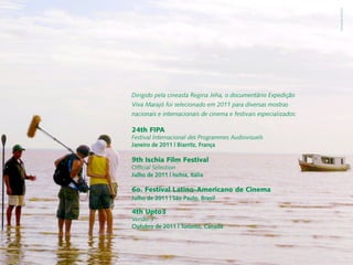 Fernanda Martins
Dirigido pela cineasta Regina Jeha, o documentário Expedição
Viva Marajó foi selecionado em 2011 para diversas mostras
nacionais e internacionais de cinema e festivais especializados:

24th FIPA
Festival Internacional des Programmes Audiovisuels
Janeiro de 2011 | Biarritz, França

9th Ischia Film Festival
Official Selection
Julho de 2011 | Ischia, Itália

6o. Festival Latino-Americano de Cinema
Julho de 2011 | São Paulo, Brasil

4th Upto3
Versão 3'
Outubro de 2011 | Toronto, Canadá
 