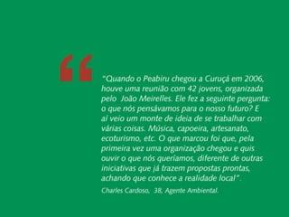 ““          Carta do Diretor




 Responsabilidade Socioambiental Corporativa
                   Cadeias de Valor Inclusivas
                               Redes e Fóruns
                                 Metodologias
              Coordenação de Administração
                      Mobilização de Recursos
                Instituto Peabiru em Números
                                               “Quando o Peabiru chegou a Curuçá em 2006,
                                               houve uma reunião com 42 jovens, organizada
Desenvolvimento pelo João Meirelles. Ele fez a seguinte pergunta:
                                                         Quando o Peabiru chegou a Curuçá em 2006, houve uma
      Local e Áreas o que nós pensávamos para o nosso futuro? E
                                                         reunião com 42 jovens, organizada pelo João Meirelles. Ele
               Protegidas aí veio um monte de ideiao de se trabalhar para o nosso
                                                         fez a seguinte pergunta: que nós pensávamos
                                               várias coisas. Música, capoeira, artesanato, com
                                               ecoturismo, etc. O que marcou foi que, pela etc.
                                                                                                           com
                                                         futuro? E aí veio um monte de ideia de se trabalhar
                                                         várias coisas. Música, capoeira, artesanato, ecoturismo,
                                               primeira O queuma organização chegou e quis
                                                          vez marcou foi que, pela primeira vez uma organização
                                               ouvir o que nósquis ouvir o que nós queríamos, de outrasoutras
                                                         chegou e queríamos, diferente diferente de
                                               iniciativas que já trazem propostas prontas, que
                                                         iniciativas que já trazem propostas prontas, achando
                                 Comunicação
                                       Equipe
                                               achando conhece a realidadea realidade local”.
                                                          que conhece local”
                                                         Charles Cardoso, 38, Instituto Tapiaim.
                   Referências Bibliográficas   Charles Cardoso, 38, Agente Ambiental.
   28       Relatório anual de atividades
 