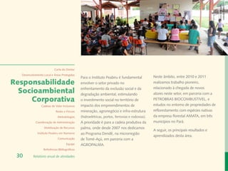 Banco de Imagem
                                                                                                                                         Instituto Peabiru
                           Carta do Diretor
  Desenvolvimento Local e Áreas Protegidas
                                               Para o Instituto Peabiru é fundamental            Neste âmbito, entre 2010 e 2011
Responsabilidade                               envolver o setor privado no                       realizamos trabalho pioneiro,
                                                                                                 relacionado à chegada de novos
  Socioambiental                               enfrentamento da exclusão social e da
                                               degradação ambiental, estimulando                 atores neste setor, em parceria com a
     Corporativa                               o investimento social no território de            PETROBRAS BIOCOMBUSTIVEL, e
                Cadeias de Valor Inclusivas    impacto dos empreendimentos de                    estudos no entorno de propriedades de
                            Redes e Fóruns     mineração, agronegócio e infra-estrutura          reflorestamento com espécies nativas
                             Metodologias      (hidroelétricas, portos, ferrovias e rodovias).   da empresa florestal AMATA, em três
            Coordenação de Administração       A prioridade é para a cadeia produtiva da         municípios no Pará.
                  Mobilização de Recursos      palma, onde desde 2007 nos dedicamos
                                                                                                 A seguir, os principais resultados e
             Instituto Peabiru em Números      ao Programa Dendê, na microrregião
                                                                                                 aprendizados desta área.
                             Comunicação       de Tomé-Açú, em parceria com a
                                     Equipe    AGROPALMA.
                  Referências Bibliográficas

 30       Relatório anual de atividades
 