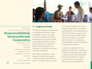 Banco de Imagem
                                                                                                                                  Instituto Peabiru
                                               1.	 Programa Dendê                        uma relação de parceria, por meio do
                           Carta do Diretor
                                                                                         Programa Dendê. Este visa à melhoria
  Desenvolvimento Local e Áreas Protegidas     O Programa Dendê atua especialmente       da qualidade de vida das populações do
Responsabilidade                               nos municípios de Tailândia e Mojú,
                                               no Nordeste Paraense. Uma região
                                                                                         entorno da empresa e de agricultores
                                                                                         familiares com quem mantêm relação
  Socioambiental                               de histórica exploração madeireira e      comercial. O Programa é composto
     Corporativa                               degradação de seus recursos naturais,
                                               que atualmente se destaca como de
                                                                                         por dois Projetos: 1) Indicadores de
                Cadeias de Valor Inclusivas                                              Sustentabilidade; e 2) Desenvolvimento
                                               grande potencial para o plantio de        Local da Vila dos Palmares.
                            Redes e Fóruns
                                               palma de óleo (Elaeis guineensis),
                             Metodologias
                                               tanto para fins alimentícios como para    As ações se caracterizam por seus
            Coordenação de Administração
                                               a produção de biodiesel.                  mecanismos participativos, almejando o
                  Mobilização de Recursos
                                                                                         fortalecimento das organizações locais
             Instituto Peabiru em Números      Desde 2007, a Agropalma, a maior          e o desenvolvimento das capacidades
                             Comunicação       produtora de óleo de palma para o         humanas. Este trabalho é realizado
                                     Equipe    mercado de produtos alimentícios do       na medida em que as populações
                  Referências Bibliográficas
                                               Brasil, e o Instituto Peabiru constroem   locais se tornam protagonistas dos
 31       Relatório anual de atividades
 