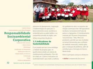 Rafael Araújo
                                               processos de planejamento, negociação                      da qualidade de vida e os impactos das
                           Carta do Diretor
                                               e implementação de ações para o                            relações comerciais entre 150 agricultores
  Desenvolvimento Local e Áreas Protegidas
                                               desenvolvimento social, econômico e                        familiares, fornecedores de frutos de
Responsabilidade                               ambiental junto ao poder público e as                      palma e a Agropalma. O monitoramento,
                                               companhias privadas da região, com                         realizado por 35 jovens (Pesquisadores
  Socioambiental                               ênfase às questões de gênero.                              Socioambientais - PSA), filhos dos
     Corporativa                               1.1.Indicadores de
                                                                                                          produtores, permite que seus resultados
                Cadeias de Valor Inclusivas                                                               se tornem ferramentas para a reflexão
                            Redes e Fóruns
                                               Sustentabilidade                                           da realidade vivenciada, oriente ações
                             Metodologias      É um projeto que tem como estratégia                       para a resolução de problemas, além de
            Coordenação de Administração       o método de pesquisa-ação, no                              contribuir para a formação de futuros
                  Mobilização de Recursos      qual foi desenvolvido um sistema de                        líderes locais.
             Instituto Peabiru em Números
                                               monitoramento participativo. Para isto                     Entre os principais avanços se destacam:
                             Comunicação
                                               foi criado um Caderno Indicadores de
                                     Equipe                                                               • Melhor compreensão dos jovens
                                               Sustentabilidade1 para medir a melhoria
                  Referências Bibliográficas

 32       Relatório anual de atividades
                                               1
                                                   Caderno Indicadores de Sustentabilidade está disponível para download no web-site do Instituto Peabiru.
 