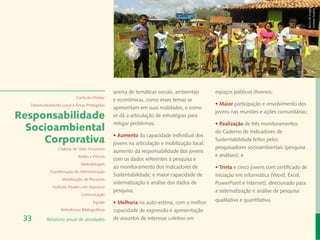 Banco de Imagem
                                                                                                                                         Instituto Peabiru
                                               acerca de temáticas sociais, ambientais      espaços públicos diversos;
                           Carta do Diretor
                                               e econômicas, como esses temas se
  Desenvolvimento Local e Áreas Protegidas                                                  • Maior participação e envolvimento dos
                                               apresentam em suas realidades, e como
                                                                                            jovens nas reuniões e ações comunitárias;
Responsabilidade                               se dá a articulação de estratégias para
                                               mitigar problemas;                           • Realização de três monitoramentos
  Socioambiental                                                                            do Caderno de Indicadores de
                                               • Aumento da capacidade individual dos
     Corporativa                               jovens na articulação e mobilização local;
                                                                                            Sustentabilidade feitos pelos
                Cadeias de Valor Inclusivas                                                 pesquisadores socioambientais (pesquisa
                                               aumento da responsabilidade dos jovens
                            Redes e Fóruns                                                  e análises); e
                                               com os dados referentes à pesquisa e
                             Metodologias
                                               ao monitoramento dos Indicadores de          • Trinta e cinco jovens com certificado de
            Coordenação de Administração
                                               Sustentabilidade; e maior capacidade de      iniciação em informática (Word, Excel,
                  Mobilização de Recursos
                                               sistematização e análise dos dados de        PowerPoint e Internet), direcionado para
             Instituto Peabiru em Números
                                               pesquisa;                                    a sistematização e análise de pesquisa
                             Comunicação
                                     Equipe    • Melhoria na auto-estima, com a melhor      qualitativa e quantitativa.
                  Referências Bibliográficas   capacidade de expressão e apresentação
 33       Relatório anual de atividades        de assuntos de interesse coletivo em
 