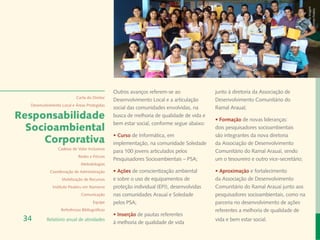 Banco de Imagem
                                                                                                                                     Instituto Peabiru
                                               Outros avanços referem-se ao               junto à diretoria da Associação de
                           Carta do Diretor
                                               Desenvolvimento Local e a articulação      Desenvolvimento Comunitário do
  Desenvolvimento Local e Áreas Protegidas
                                               social das comunidades envolvidas, na      Ramal Arauaí;
Responsabilidade                               busca de melhoria de qualidade de vida e
                                                                                          • Formação de novas lideranças:
                                               bem estar social, conforme segue abaixo:
  Socioambiental                                                                          dois pesquisadores socioambientais
                                               • Curso de Informática, em                 são integrantes da nova diretoria
     Corporativa                               implementação, na comunidade Soledade      da Associação de Desenvolvimento
                Cadeias de Valor Inclusivas
                                               para 100 jovens articulados pelos          Comunitário do Ramal Arauaí, sendo
                            Redes e Fóruns
                                               Pesquisadores Socioambientais – PSA;       um o tesoureiro e outro vice-secretário;
                             Metodologias
            Coordenação de Administração       • Ações de conscientização ambiental       • Aproximação e fortalecimento
                  Mobilização de Recursos      e sobre o uso de equipamentos de           da Associação de Desenvolvimento
             Instituto Peabiru em Números      proteção individual (EPI), desenvolvidas   Comunitário do Ramal Arauaí junto aos
                             Comunicação       nas comunidades Arauaí e Soledade          pesquisadores socioambientais, como na
                                     Equipe    pelos PSA;                                 parceria no desenvolvimento de ações
                  Referências Bibliográficas                                              referentes a melhoria de qualidade de
                                               • Inserção de pautas referentes
 34       Relatório anual de atividades
                                               à melhoria de qualidade de vida
                                                                                          vida e bem estar social.
 