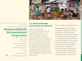Banco de Imagem
                                                                                                                                      Instituto Peabiru
                                               1.2. Desenvolvimento
                           Carta do Diretor
                                               Local da Vila dos Palmares                  Entre os principais avanços destacam-se:
  Desenvolvimento Local e Áreas Protegidas
                                                                                           • O processo de fortalecimento da
Responsabilidade                               Trata-se de um projeto de
                                               desenvolvimento local, por meio da          Associação de Moradores do Distrito
  Socioambiental                               metodologia da Agenda 21 Local.             de Palmares – AMDP: a) há maior
                                                                                           participação dos membros das diretorias
     Corporativa                               Esta foi utilizada para construir,
                                               de forma participativa, o Plano de          nas reuniões e ações da associação; b)
                Cadeias de Valor Inclusivas
                                               Desenvolvimento da Vila dos Palmares.       os membros das diretorias intervêm, de
                            Redes e Fóruns
                                               Este é um instrumento de negociação,        maneira mais enfática, nas tomadas de
                             Metodologias
                                               visando aumentar o acesso e o poder         decisões da instituição, monitorando
            Coordenação de Administração
                                               das organizações locais, para exigir os     e cobrando os resultados das ações
                  Mobilização de Recursos
                                               direitos básicos da comunidade. Para        em andamento; c) as diretorias
             Instituto Peabiru em Números
                                               sua implementação o projeto busca o         assumiram seu papel na organização,
                             Comunicação
                                               fortalecimento das organizações locais e    e estão esclarecidas quanto às ações
                                     Equipe
                                               o maior diálogo entre o setor privado e o   a serem realizadas, e trabalham nos
                  Referências Bibliográficas
                                               poder público.                              encaminhamentos necessários para
 35       Relatório anual de atividades
 
