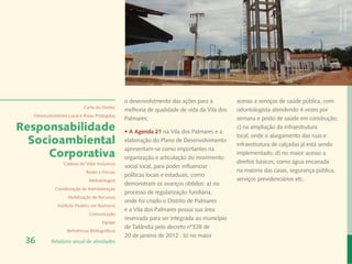 Banco de Imagem
                                                                                                                                      Instituto Peabiru
                                               o desenvolvimento das ações para a          acesso a serviços de saúde pública, com
                           Carta do Diretor
                                               melhoria de qualidade de vida da Vila dos   odontologista atendendo 4 vezes por
  Desenvolvimento Local e Áreas Protegidas
                                               Palmares;                                   semana e posto de saúde em construção;
Responsabilidade                               • A Agenda 21 na Vila dos Palmares e a
                                                                                           c) na ampliação da infraestrutura
                                                                                           local, onde o alargamento das ruas e
  Socioambiental                               elaboração do Plano de Desenvolvimento
                                                                                           infraestrutura de calçadas já está sendo
                                               apresentam-se como importantes na
     Corporativa                               organização e articulação do movimento
                                                                                           implementado; d) no maior acesso a
                Cadeias de Valor Inclusivas                                                direitos básicos, como água encanada
                                               social local, para poder influenciar
                            Redes e Fóruns                                                 na maioria das casas, segurança pública,
                                               políticas locais e estaduais, como
                             Metodologias                                                  serviços previdenciários etc.
                                               demonstram os avanços obtidos: a) no
            Coordenação de Administração
                                               processo de regularização fundiária,
                  Mobilização de Recursos
                                               onde foi criado o Distrito de Palmares
             Instituto Peabiru em Números
                                               e a Vila dos Palmares possui sua área
                             Comunicação
                                               reservada para ser integrada ao município
                                     Equipe
                                               de Tailândia pelo decreto nº328 de
                  Referências Bibliográficas
                                               20 de janeiro de 2012 ; b) no maior
 36       Relatório anual de atividades
 