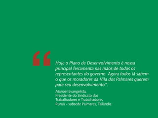 Relatório Anual
               Instituto Peabiru




                   “
                           Carta do Diretor
                           Carta do Diretor
   Desenvolvimento Local e Áreas Protegidas
   Desenvolvimento Local e Áreas Protegidas

Responsabilidade
Responsabilidade
  Socioambiental Hoje o Plano de Desenvolvimento é nossa
  Socioambiental
     Corporativa principal ferramenta nas mãos de todos os
     Corporativa Cadeias de Valor Inclusivas
                 Cadeias de Valor Inclusivas     representantes do governo. Agora todos já sabem
                              Redes e Fóruns
                              Redes e Fóruns
                               Metodologias
                               Metodologias
                                                 o que os moradores da Vila dos Palmares querem
             Coordenação de Administração
             Coordenação de Administração        para seu desenvolvimento”.
                    Mobilização de Recursos
                    Mobilização de Recursos
              Instituto Peabiru em Números
              Instituto Peabiru em Números
                                                 Manoel Evangelista,
                               Comunicação
                               Comunicação       Presidente do Sindicato dos
                                       Equipe
                                       Equipe    Trabalhadores e Trabalhadores
                    Referências Bibliográficas
                    Referências Bibliográficas   Rurais - subsede Palmares, Tailândia
 37        Relatório anual de atividades
 