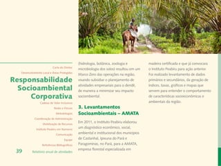 Rafael Araújo
                                               (hidrologia, botânica, zoologia e          madeira certificada e que já convocara
                           Carta do Diretor
                                               microbiologia dos solos) resultou em um    o Instituto Peabiru para ação anterior.
  Desenvolvimento Local e Áreas Protegidas
                                               Marco Zero das operações na região,        Foi realizado levantamento de dados
Responsabilidade                               visando subsidiar o planejamento de        primários e secundários, da geração de
                                               atividades empresariais para o dendê,      índices, taxas, gráficos e mapas que
  Socioambiental                               de maneira a minimizar seu impacto         servem para entender o comportamento
     Corporativa                               sociombiental.                             de características socioeconômicas e
                Cadeias de Valor Inclusivas                                               ambientais da região.
                            Redes e Fóruns     3. Levantamentos
                             Metodologias      Socioambientais – AMATA
            Coordenação de Administração
                  Mobilização de Recursos
                                               Em 2011, o Instituto Peabiru elaborou
             Instituto Peabiru em Números
                                               um diagnóstico econômico, social,
                             Comunicação
                                               ambiental e institucional dos municípios
                                     Equipe    de Castanhal, Ipixuna do Pará e
                  Referências Bibliográficas   Paragominas, no Pará, para a AMATA,
                                               empresa florestal especializada em
 39       Relatório anual de atividades
 