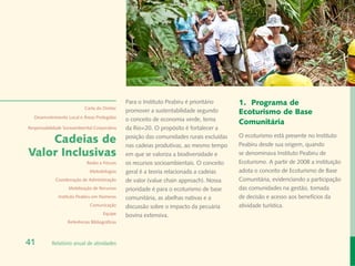 Rafael Araújo
                                                Para o Instituto Peabiru é prioritário     1.	 Programa de
                            Carta do Diretor
                                                promover a sustentabilidade segundo        Ecoturismo de Base
  Desenvolvimento Local e Áreas Protegidas
                                                o conceito de economia verde, tema
                                                                                           Comunitária
Responsabilidade Socioambiental Corporativa     da Rio+20. O propósito é fortalecer a

    Cadeias de                                  posição das comunidades rurais excluídas
                                                nas cadeias produtivas, ao mesmo tempo
                                                                                           O ecoturismo está presente no Instituto
                                                                                           Peabiru desde sua origem, quando
Valor Inclusivas                                em que se valoriza a biodiversidade e      se denominava Instituto Peabiru de
                             Redes e Fóruns     os recursos socioambientais. O conceito    Ecoturismo. A partir de 2008 a instituição
                              Metodologias      geral é a teoria relacionada a cadeias     adota o conceito de Ecoturismo de Base
             Coordenação de Administração       de valor (value chain approach). Nossa     Comunitária, evidenciando a participação
                   Mobilização de Recursos      prioridade é para o ecoturismo de base     das comunidades na gestão, tomada
              Instituto Peabiru em Números      comunitária, as abelhas nativas e a        de decisão e acesso aos benefícios da
                              Comunicação       discussão sobre o impacto da pecuária      atividade turística.
                                      Equipe    bovina extensiva.
                   Referências Bibliográficas



41         Relatório anual de atividades
 