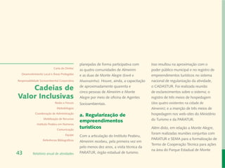 planejadas de forma participativa com       Isso resultou na aproximação com o
                            Carta do Diretor
                                                as quatro comunidades de Almeirim           poder público municipal e no registro de
  Desenvolvimento Local e Áreas Protegidas
                                                e as duas de Monte Alegre (Ererê e          empreendimentos turísticos no sistema
Responsabilidade Socioambiental Corporativa     Maxirazinho). Houve, ainda, a capacitação   nacional de regularização da atividade,

    Cadeias de                                  de aproximadamente quarenta e
                                                cinco pessoas de Almeirim e Monte
                                                                                            o CADASTUR. Foi realizada reunião
                                                                                            de esclarecimentos sobre o sistema; o
Valor Inclusivas                                Alegre por meio de oficina de Agentes       registro de três meios de hospedagem
                             Redes e Fóruns     Socioambientais.                            (dos quatro existentes na cidade de
                              Metodologias                                                  Almerim); e a inserção de três meios de
             Coordenação de Administração
                                                a. Regularização de                         hospedagem nos web-sites do Ministério
                   Mobilização de Recursos
                                                empreendimentos                             do Turismo e da PARATUR.
              Instituto Peabiru em Números
                              Comunicação
                                                turísticos                                  Além disto, em relação a Monte Alegre,
                                      Equipe                                                foram realizadas reuniões conjuntas com
                                                Com a articulação do Instituto Peabiru,
                   Referências Bibliográficas                                               PARATUR e SEMA para a formalização de
                                                Almeirim recebeu, pela primeira vez em
                                                                                            Termo de Cooperação Técnica para ações
                                                pelo menos dez anos, a visita técnica da
                                                                                            na área do Parque Estadual de Monte
43         Relatório anual de atividades        PARATUR, órgão estadual de turismo.
 
