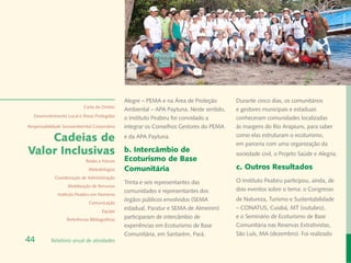 Rafael Araújo
                                                Alegre – PEMA e na Área de Proteção       Durante cinco dias, os comunitários
                            Carta do Diretor
                                                Ambiental – APA Paytuna. Neste sentido,   e gestores municipais e estaduais
  Desenvolvimento Local e Áreas Protegidas
                                                o Instituto Peabiru foi convidado a       conheceram comunidades localizadas
Responsabilidade Socioambiental Corporativa     integrar os Conselhos Gestores do PEMA    às margens do Rio Arapiuns, para saber

    Cadeias de                                  e da APA Paytuna.                         como elas estruturam o ecoturismo,
                                                                                          em parceria com uma organização da
Valor Inclusivas                                b. Intercâmbio de                         sociedade civil, o Projeto Saúde e Alegria.
                             Redes e Fóruns     Ecoturismo de Base
                              Metodologias      Comunitária                               c. Outros Resultados
             Coordenação de Administração
                                                Trinta e seis representantes das          O Instituto Peabiru participou, ainda, de
                   Mobilização de Recursos
                                                comunidades e representantes dos          dois eventos sobre o tema: o Congresso
              Instituto Peabiru em Números
                                                órgãos públicos envolvidos (SEMA          de Natureza, Turismo e Sustentabilidade
                              Comunicação
                                                estadual, Paratur e SEMA de Almeirim)     – CONATUS, Cuiabá, MT (outubro),
                                      Equipe
                   Referências Bibliográficas
                                                participaram de intercâmbio de            e o Seminário de Ecoturismo de Base
                                                experiências em Ecoturismo de Base        Comunitária nas Reservas Extrativistas,
                                                Comunitária, em Santarém, Pará.           São Luís, MA (dezembro). Foi realizado
44         Relatório anual de atividades
 