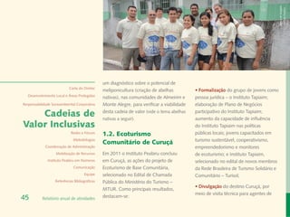 Banco de Imagem
                                                                                                                                         Instituto Peabiru
                                                um diagnóstico sobre o potencial de
                            Carta do Diretor
                                                meliponicultura (criação de abelhas          • Formalização do grupo de jovens como
  Desenvolvimento Local e Áreas Protegidas
                                                nativas), nas comunidades de Almeirim e      pessoa jurídica – o Instituto Tapiaim;
Responsabilidade Socioambiental Corporativa     Monte Alegre, para verificar a viabilidade   elaboração de Plano de Negócios

    Cadeias de                                  desta cadeia de valor (vide o tema abelhas
                                                nativas a seguir).
                                                                                             participativo do Instituto Tapiaim;
                                                                                             aumento da capacidade de influência
Valor Inclusivas                                                                             do Instituto Tapiaim nas políticas
                             Redes e Fóruns     1.2. Ecoturismo                              públicas locais; jovens capacitados em
                              Metodologias                                                   turismo sustentável, cooperativismo,
                                                Comunitário de Curuçá
             Coordenação de Administração                                                    empreendedorismo e monitores
                   Mobilização de Recursos      Em 2011 o Instituto Peabiru concluiu         de ecoturismo; e Instituto Tapiaim,
              Instituto Peabiru em Números      em Curuçá, as ações do projeto de            selecionado no edital de novos membros
                              Comunicação       Ecoturismo de Base Comunitária,              da Rede Brasileira de Turismo Solidário e
                                      Equipe    selecionado no Edital de Chamada             Comunitário – Turisol;
                   Referências Bibliográficas   Pública do Ministério do Turismo –
                                                                                             • Divulgação do destino Curuçá, por
                                                MTUR. Como principais resultados,
                                                                                             meio de visita técnica para agentes de
45         Relatório anual de atividades        destacam-se:
 