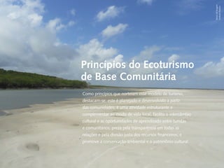 Banco de Imagem
                                                                                                             Instituto Peabiru
                            Carta do Diretor    Princípios do Ecoturismo
  Desenvolvimento Local e Áreas Protegidas

Responsabilidade Socioambiental Corporativa
                                                de Base Comunitária
    Cadeias de
                                                Como princípios que norteiam esse modelo de turismo,
Valor Inclusivas                                destacam-se: este é planejado e desenvolvido a partir
                             Redes e Fóruns
                              Metodologias      das comunidades; é uma atividade estruturante e
             Coordenação de Administração       complementar ao modo de vida local; facilita o intercâmbio
                   Mobilização de Recursos
                                                cultural e as oportunidades de aprendizado entre turistas
              Instituto Peabiru em Números
                              Comunicação       e comunitários; preza pela transparência em todas as
                                      Equipe    relações e pela divisão justa dos recursos financeiros; e
                   Referências Bibliográficas
                                                promove a conservação ambiental e o patrimônio cultural.

           Relatório anual de atividades
 