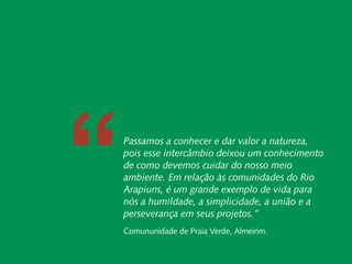 Relatório Anual
                 Instituto Peabiru




                     “
                            Carta do Diretor
                            Carta do Diretor
    Desenvolvimento Local e Áreas Protegidas
    Desenvolvimento Local e Áreas Protegidas

Responsabilidade
  Responsabilidade Socioambiental Corporativa

       Cadeias de Passamos a conhecer e dar valor a natureza,
  Socioambiental
  Valor Inclusivas pois esse intercâmbio deixou um conhecimento
      Corporativa               Redes e Fóruns
                   Cadeias de Valor Inclusivas
                                 Metodologias
                                                   de como devemos cuidar do nosso meio
                                Redes e Fóruns
               Coordenação de Administração
                                 Metodologias
                                                   ambiente. Em relação às comunidades do Rio
                      Mobilização de Recursos
               Coordenação de Administração
                Instituto Peabiru em Números
                                                   Arapiuns, é um grande exemplo de vida para
                      Mobilização de Recursos
                                 Comunicação       nós a humildade, a simplicidade, a união e a
                Instituto Peabiru em Números
                                         Equipe
                                 Comunicação       perseverança em seus projetos.” 
                      Referências Bibliográficas
                                         Equipe
                     Referências Bibliográficas    Comununidade de Praia Verde, Almeirim.
             Relatório anual de atividades
 