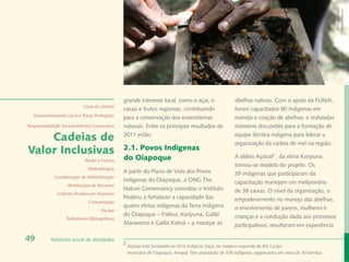 Banco de Imagem
                                                                                                                                                        Instituto Peabiru
                                                grande interesse local, como o açaí, o                   abelhas nativas. Com o apoio da FUNAI,
                            Carta do Diretor
                                                cacau e frutos regionais, contribuindo                   foram capacitados 80 indígenas em
  Desenvolvimento Local e Áreas Protegidas
                                                para a conservação dos ecossistemas                      manejo e criação de abelhas, e realizadas
Responsabilidade Socioambiental Corporativa     naturais. Entre os principais resultados de              inúmeras discussões para a formação de

    Cadeias de                                  2011 estão:                                              equipe técnica indígena para liderar a
                                                                                                         organização da cadeia de mel na região.
Valor Inclusivas                                2.1. Povos Indígenas
                                                do Oiapoque                                              A aldeia Açaizal2 , da etnia Karipuna,
                             Redes e Fóruns
                                                                                                         tornou-se modelo do projeto. Os
                              Metodologias
                                                A partir do Plano de Vida dos Povos                      39 indígenas que participaram da
             Coordenação de Administração
                                                Indígenas do Oiapoque, a ONG The                         capacitação manejam um meliponário
                   Mobilização de Recursos
                                                Nature Conservancy convidou o Instituto                  de 38 caixas. O nível da organização, o
              Instituto Peabiru em Números
                                                Peabiru a fortalecer a capacidade das                    empoderamento no manejo das abelhas,
                              Comunicação
                                                quatro etnias indígenas da Terra Indígena                o envolvimento de jovens, mulheres e
                                      Equipe
                                                do Oiapoque – Palikur, Karipuna, Galibi                  crianças e a condução dada aos processos
                   Referências Bibliográficas
                                                Marworno e Galibi Kalinã – a manejar as                  participativos, resultaram em experiência

49         Relatório anual de atividades
                                                2
                                                    Açaizal está localizada na Terra Indígena Uaçá, na margem esquerda do Rio Curipi,
                                                    município de Oiapoque, Amapá. Tem população de 108 indígenas, organizados em cerca de 30 famílias
 