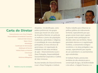Rafael Araújo
                                                Amazônia – b) identificação, como        Peabiru trabalha para influenciar as
Carta do Diretor                                público preferencial, dos grupos         políticas públicas de ordenamento
                                                sociais que moram em áreas rurais        territorial, especialmente para que
  Desenvolvimento Local e Áreas Protegidas
                                                da Amazônia Oriental, em particular      grupos sociais locais sejam capazes
Responsabilidade Socioambiental Corporativa
                                                as mulheres e jovens das populações      de garantir maior participação nas
                 Cadeias de Valor Inclusivas
                                                tradicionais, quilombolas e indígenas;   decisões sobre seus territórios. Nossa
                             Redes e Fóruns
                                                c) consolidação de nossa abordagem       prioridade relaciona-se à regularização
                              Metodologias
                                                participativa; d) nova estrutura de      fundiária, o zoneamento ecológico-
             Coordenação de Administração
                                                governança; e e) organização da          econômico, e às áreas protegidas e seu
                   Mobilização de Recursos
                                                entidade em três áreas temáticas         manejo, especialmente para aquelas
              Instituto Peabiru em Números
                              Comunicação
                                                de ação – Desenvolvimento Local e        de uso sustentável e os assentamentos
                                      Equipe
                                                Áreas Protegidas, Responsabilidade       agro-extrativistas.
                   Referências Bibliográficas   Socioambiental Corporativa e Cadeias
                                                                                         O Instituto Peabiru prioriza dois
                                                de Valor Inclusivas.
                                                                                         territórios de alta relevância para a
                                                Na área temática de Desenvolvimento      conservação da água, da biodiversidade
                                                Local e Áreas Protegidas o Instituto     e da cultura: o Salgado Paraense, e a
 5         Relatório anual de atividades
 