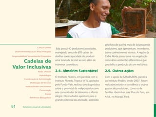 Fernanda Martins
                                                                                              pelo fato de que há mais de 30 pequenos
                            Carta do Diretor
                                                 Esta possui 40 produtores associados,        produtores, que apresentam, no entanto,
  Desenvolvimento Local e Áreas Protegidas
                                                manejando cerca de 670 caixas de              baixo conhecimento técnico. A região da
Responsabilidade Socioambiental Corporativa     abelhas com capacidade de produzir            Calha Norte possui uma rica vegetação

    Cadeias de                                  uma tonelada de mel ao ano além de            com vários ambientes diferentes o que
                                                inúmeros cosméticos.                          possibilita a produção de um mel único.
Valor Inclusivas
                             Redes e Fóruns     2.4. Almeirim Sustentável                     2.5. Outras ações
                              Metodologias
                                                O Instituto Peabiru, em parceria com o        Com o apoio da SAMBAZON, parceira
             Coordenação de Administração
                                                Instituto Floresta Tropical (IFT), apoiados   do Instituto Peabiru desde 2007, foram
                   Mobilização de Recursos
                                                pelo Fundo Vale, realizou um diagnóstico      realizados estudos e assistência a outros
              Instituto Peabiru em Números
                                                sobre o potencial da meliponicultura em       grupos de produtores, como os de
                              Comunicação
                                                seis comunidades de Almeirim e Monte          famílias ribeirinhas, nas Ilhas do Pará, em
                                      Equipe
                                                Alegre. Os resultados apontam para o          Afuá, no Marajó, Pará.
                   Referências Bibliográficas
                                                grande potencial da atividade, acrescido

51         Relatório anual de atividades
 