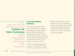 3. Pecuária Bovina                                   (MEIRELLES & BARNEY, 2011), ainda
                            Carta do Diretor
                                                Extensiva                                            disponível somente em língua inglesa,
  Desenvolvimento Local e Áreas Protegidas
                                                                                                     traduzido como: deliciosa bisteca de 500
Responsabilidade Socioambiental Corporativa     Desde a década de 1980, o diretor                    gr. de carne amazônica, produzida por
                                                geral, João Meirelles Filho, questiona
    Cadeias de                                  a desatenção da sociedade brasileira
                                                                                                     7 kg de CO2, 7.000 litros de água, e
                                                                                                     salpicada com metano, é a receita ideal
Valor Inclusivas                                perante o impacto da pecuária na                     para mudança climática.
                             Redes e Fóruns     Amazônia. Esta preocupação é ainda
                              Metodologias      maior na medida que poucos relacionam
             Coordenação de Administração       o impacto social e ambiental da pecuária
                   Mobilização de Recursos      e o crescente consumo de carne do
              Instituto Peabiru em Números      brasileiro e no contexto mundial3.
                              Comunicação
                                                Em 2011, o Instituto Peabiru concluiu
                                      Equipe
                                                um estudo, financiado pela Fundação
                   Referências Bibliográficas
                                                AVINA, com a publicação de um artigo

52         Relatório anual de atividades
                                                3
                                                 Segundo a FAO, o aumento previsto é de 71% para 2050.
 
