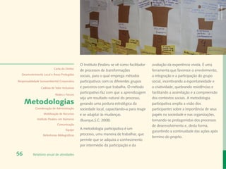 Banco de Imagem
                                                                                                                                     Instituto Peabiru
                                                O Instituto Peabiru se vê como facilitador   avaliação da experiência vivida. É uma
                            Carta do Diretor
                                                de processos de transformações               ferramenta que favorece o envolvimento,
  Desenvolvimento Local e Áreas Protegidas
                                                sociais, para o qual emprega métodos         a integração e a participação do grupo
Responsabilidade Socioambiental Corporativa     participativos com os diferentes grupos      social, incentivando a espontaneidade e
                 Cadeias de Valor Inclusivas    e parceiros com que trabalha. O método       a criatividade, quebrando resistências e
                                                participativo faz com que a aprendizagem     facilitando a assimilação e a compreensão
                             Redes e Fóruns
                                                seja um resultado natural do processo,       dos contextos sociais. A metodologia
     Metodologias                               gerando uma postura estratégica da           participativa amplia a visão dos
             Coordenação de Administração       sociedade local, capacitando-a para reagir   participantes sobre a importância de seus
                   Mobilização de Recursos      e se adaptar às mudanças.                    papéis na sociedade e nas organizações,
              Instituto Peabiru em Números      (Buarque,S.C. 2008).                         tornando-se protagonistas dos processos
                              Comunicação                                                    de desenvolvimento e, desta forma,
                                      Equipe    A metodologia participativa é um
                                                                                             garantindo a continuidade das ações após
                   Referências Bibliográficas   processo, uma maneira de trabalhar, que
                                                                                             termino do projeto.
                                                permite que se adquira o conhecimento
                                                por intermédio da participação e da

56         Relatório anual de atividades
 