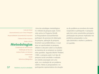 Uma das estratégias metodológicas          ou do problema se envolvem de modo
                            Carta do Diretor
                                                é o método da pesquisa-ação. Como           cooperativo e participante. A pesquisa-
  Desenvolvimento Local e Áreas Protegidas
                                                visto acima no Programa Dendê,              ação tem como característica principal a
Responsabilidade Socioambiental Corporativa     os Pesquisadores Socioambientais            participação das pessoas implicadas nos
                 Cadeias de Valor Inclusivas    participam do processo de elaboração        problemas pesquisados e uma
                                                da pesquisa, aplicação da pesquisa,         ação destinada a resolver o problema
                             Redes e Fóruns
                                                levantam suas problemáticas, e o que        em questão.
     Metodologias                               deve ser aprofundado na pesquisa,
             Coordenação de Administração       refletem e discutem sobre os resultados
                   Mobilização de Recursos      as maneiras de se esclarecer ou resolver
              Instituto Peabiru em Números      estas questões. Segundo Michel Thiollent
                              Comunicação       (1985), a pesquisa-ação é um tipo de
                                      Equipe
                                                pesquisa social concebida e realizada
                   Referências Bibliográficas
                                                em estreita associação com uma
                                                ação, ou a resolução de um problema
                                                coletivo. Nesta os pesquisadores e os
57         Relatório anual de atividades        participantes representativos da situação
 