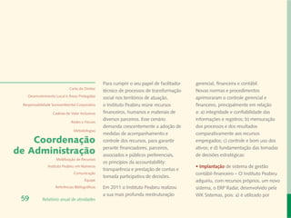 Para cumprir o seu papel de facilitador   gerencial, financeira e contábil.
                             Carta do Diretor
                                                 técnico de processos de transformação     Novas normas e procedimentos
   Desenvolvimento Local e Áreas Protegidas
                                                 social nos territórios de atuação,        aprimoraram o controle gerencial e
 Responsabilidade Socioambiental Corporativa     o Instituto Peabiru reúne recursos        financeiro, principalmente em relação
                  Cadeias de Valor Inclusivas    financeiros, humanos e materiais de       a: a) integridade e confiabilidade das
                                                 diversos parceiros. Esse cenário          informações e registros; b) mensuração
                              Redes e Fóruns
                                                 demanda crescentemente a adoção de        dos processos e dos resultados
                               Metodologias
                                                 medidas de acompanhamento e               comparativamente aos recursos
    Coordenação                                  controle dos recursos, para garantir      empregados; c) controle e bom uso dos
                                                 perante financiadores, parceiros,         ativos; e d) fundamentação das tomadas
de Administração                                 associados e públicos preferenciais,      de decisões estratégicas:
                    Mobilização de Recursos
                                                 os princípios da accountabillity:
               Instituto Peabiru em Números                                                • Implantação de sistema de gestão
                                                 transparência e prestação de contas e
                               Comunicação                                                 contábil-financeiro – O Instituto Peabiru
                                                 tomada participativa de decisões.
                                       Equipe                                              adquiriu, com recursos próprios, um novo
                    Referências Bibliográficas   Em 2011 o Instituto Peabiru realizou      sistema, o ERP Radar, desenvolvido pela
                                                 a sua mais profunda reestruturação        WK Sistemas, pois: a) é utilizado por
 59         Relatório anual de atividades
 