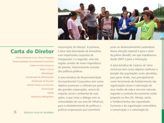 Banco de Imagem
                                                                                                                                    Instituto Peabiru
                                                mesorregião do Marajó. A primeira,       junto ao desenvolvimento sustentável.
Carta do Diretor                                a área mais desmatada da Amazônia,       Nossa atenção especial é para o setor
                                                com importantes conjuntos de             da palma (dendê), em que trabalhamos
  Desenvolvimento Local e Áreas Protegidas
                                                manguezais; e a segunda, uma das         desde 2007 e para a mineração.
Responsabilidade Socioambiental Corporativa
                                                regiões úmidas de maior importância
                 Cadeias de Valor Inclusivas                                             A área temática de Cadeias de Valor
                                                do planeta, historicamente excluída
                             Redes e Fóruns                                              Inclusivas tem como objetivo melhorar a
                                                das políticas públicas.
                              Metodologias                                               posição das populações rurais atendidas,
             Coordenação de Administração       A área temática de Responsabilidade      para gerar renda, mas principalmente
                   Mobilização de Recursos      Socioambiental Corporativa tem como      como ferramenta de fortalecimento das
              Instituto Peabiru em Números      objetivo promover a reflexão por parte   organizações locais e valorização de
                              Comunicação       das grandes corporações, acerca do       seus modos de vida e recursos naturais,
                                      Equipe    impacto social e ambiental de suas       segundo o contexto da economia verde,
                   Referências Bibliográficas
                                                ações, o que inclui o diálogo com as     proposta na Rio+20. Almeja, ainda,
                                                comunidades de sua área de influência,   o fortalecimentos das capacidades
                                                para o estabelecimento de políticas e    humanas e da organização comunitária,
                                                práticas empresariais que caminhem       a conservação e a valorização da
 6         Relatório anual de atividades
 