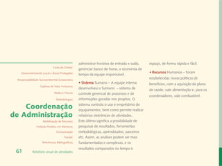 administrar horários de entrada e saída,   espaço, de forma rápida e fácil.
                             Carta do Diretor
                                                 gerenciar banco de horas, e economia de
   Desenvolvimento Local e Áreas Protegidas                                                 • Recursos Humanos – foram
                                                 tempo da equipe responsável.
 Responsabilidade Socioambiental Corporativa
                                                                                            estabelecidas novas políticas de
                                                 • Sistema Sumano – A equipe interna        benefícios, com a aquisição de plano
                  Cadeias de Valor Inclusivas
                                                 desenvolveu o Sumano – sistema de          de saúde, vale alimentação e, para os
                              Redes e Fóruns     controle gerencial de processos e de
                                                                                            coordenadores, vale combustível.
                               Metodologias      informações geradas nos projetos. O

    Coordenação                                  sistema controla o uso e empréstimo de
                                                 equipamentos, bem como permite realizar
de Administração                                 relatórios eletrônicos de atividades.
                    Mobilização de Recursos      Este último significa a possibilidade de
               Instituto Peabiru em Números      pesquisas de resultados, ferramentas
                               Comunicação       metodológicas, aprendizados, parceiros
                                       Equipe    etc. Assim, as análises podem ser mais
                    Referências Bibliográficas   fundamentadas e complexas, e os
                                                 resultados comparados no tempo e
 61         Relatório anual de atividades
 