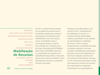 Em 2011 o Instituto Peabiru persistiu    Participamos de editais públicos, sem
                            Carta do Diretor
                                                em sua política de priorizar recursos    sucesso em 2011. O planejamento
  Desenvolvimento Local e Áreas Protegidas
                                                de institutos empresariais e empresas,   de mobilização de recursos, e o
Responsabilidade Socioambiental Corporativa     relacionados ao investimento social      monitoramento de oportunidades
                 Cadeias de Valor Inclusivas    (AGROPALMA, Fundo Vale, Natura e         melhorou, permitindo ser mais criterioso
                                                outros). A prioridade foi para a         nas oportunidades de mobilização
                             Redes e Fóruns
                                                renovação de parcerias, o que foi        de recursos. Por fim, avançou
                              Metodologias
                                                bem sucedido com o Programa Casa         substancialmente a capacidade da equipe
             Coordenação de Administração       da Virada, financiado pela PETROBRAS     em elaborar propostas, com maior
         Mobilização                            (Edital Público PETROBRAS Ambiental),    acuidade no planejamento orçamentário.
                                                e a continuidade de convênios com a      Nos quase oito anos da organização no
         de Recursos                            AGROPALMA (desde 2007) e Fundo Vale,     Pará foram realizados convênios com
              Instituto Peabiru em Números      além de novo convite da AMATA. O bom     cerca de trinta fontes distintas, das quais,
                              Comunicação       desempenho da economia, certamente,      em 2011 havia doze financiadores, sendo
                                      Equipe
                                                favoreceu esta opção.                    oito empresas (ou institutos de empresas),
                   Referências Bibliográficas
                                                                                         duas organizações de cooperação
63         Relatório anual de atividades                                                 internacional e duas organizações da
 
