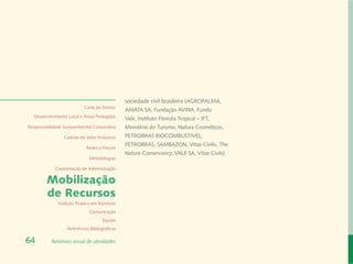 sociedade civil brasileira (AGROPALMA,
                            Carta do Diretor
                                                AMATA SA, Fundação AVINA, Fundo
  Desenvolvimento Local e Áreas Protegidas
                                                Vale, Instituto Floresta Tropical – IFT,
Responsabilidade Socioambiental Corporativa     Ministério do Turismo, Natura Cosméticos,
                 Cadeias de Valor Inclusivas    PETROBRAS BIOCOMBUSTIVEL,
                                                PETROBRAS, SAMBAZON, Vitae Civilis, The
                             Redes e Fóruns
                                                Nature Conservancy, VALE SA, Vitae Civils).
                              Metodologias

             Coordenação de Administração

         Mobilização
         de Recursos
              Instituto Peabiru em Números
                              Comunicação
                                      Equipe
                   Referências Bibliográficas

64         Relatório anual de atividades
 