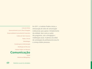 Em 2011, o Instituto Peabiru iniciou a
                            Carta do Diretor
                                                estruturação do setor de comunicação
  Desenvolvimento Local e Áreas Protegidas
                                                institucional, para apoiar o fortalecimento
Responsabilidade Socioambiental Corporativa     da entidade, bem como as ações
                 Cadeias de Valor Inclusivas    dos programas, com a divulgação e
                                                mobilização social. A abertura do edital
                             Redes e Fóruns
                                                de contratação de profissional da área foi
                              Metodologias
                                                o começo destes processos.
             Coordenação de Administração

                   Mobilização de Recursos

              Instituto Peabiru em Números

     Comunicação
                                      Equipe
                   Referências Bibliográficas



69         Relatório anual de atividades
 
