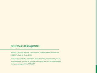 Carta do Diretor

  Desenvolvimento Local e Áreas Protegidas

Responsabilidade Socioambiental Corporativa

                 Cadeias de Valor Inclusivas

                            Redes e Fóruns

                              Metodologias

     Referências Administração
         Coordenação de Bibliográficas

                   Mobilização de Recursos

     BARBOSA, Rodrigo Amorim, Editor Técnico. Morte de pastos de brachiaria.
          Instituto Peabiru em Números

     EMBRAPA Gado de Corte, 2006.
                      Comunicação

                       Equipe
     VERISSIMO, Adalberto, entrevista in RedeGife Online, Iniciativas em prol da
     sustentabilidade precisam de inovação, transparência e foco na transformação
                 Referências Bibliográficas

     local para conseguir, GIFE, 14.5.2012
           Relatório anual de atividades
 