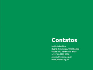 Carta do Diretor

  Desenvolvimento Local e Áreas Protegidas

Responsabilidade Socioambiental Corporativa

                 Cadeias de Valor Inclusivas

                             Redes e Fóruns

                              Metodologias      Contatos
             Coordenação de Administração

                   Mobilização de Recursos
                                                Instituto Peabiru
                                                Rua Ó de Almeida, 1083 Reduto
              Instituto Peabiru em Números
                                                66053-190 Belém Pará Brasil
                              Comunicação
                                                + 55 (91) 3222 6000
                       Equipe                   peabiru@peabiru.org.br
                   Referências Bibliográficas
                                                www.peabiru.org.br

           Relatório anual de atividades
 