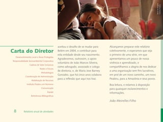 Banco de Imagem
                                                                                                                                  Instituto Peabiru
                                                aceitou o desafio de se mudar para      Alcançamos preparar este relatório
Carta do Diretor                                Belém em 2004, e contribuir para        coletivamente, e esperamos que seja
                                                esta entidade desde seu nascimento.     o primeiro de uma série, em que
  Desenvolvimento Local e Áreas Protegidas
                                                Agradecemos, outrossim, o apoio         apresentamos um pouco de nossa
Responsabilidade Socioambiental Corporativa
                                                voluntário de João Marcos Silveira,     vivência e aprendizado, e
                 Cadeias de Valor Inclusivas
                                                como advogado, associado e colega       compartilhamos a alegria de nos dedicar
                             Redes e Fóruns
                                                de diretoria; e, de Maria Jose Barney   a uma organização sem fins lucrativos,
                              Metodologias
                                                Gonzalez, que há cinco anos colabora    em prol de um novo caminho, um novo
             Coordenação de Administração
                                                para a reflexão que aqui nos traz.      Peabiru, para a Amazônia e seus povos.
                   Mobilização de Recursos
              Instituto Peabiru em Números                                              Boa leitura, e estamos à disposição
                              Comunicação                                               para quaisquer esclarecimentos e
                                      Equipe                                            informações,
                   Referências Bibliográficas

                                                                                        João Meirelles Filho


 8         Relatório anual de atividades
 