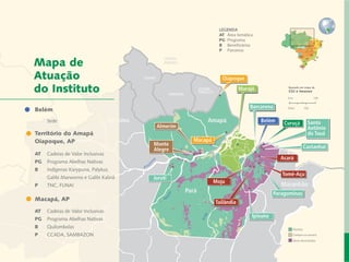 LEGENDA
                                                                        AT 	Área temática
                                                                        PG	 Programa
                                                                        B	 Beneficiários
                                                                        P	 Parceiros


   Mapa de
   Atuação                                                               Oiapoque

   do Instituto                                                                   Marajó               Baseado em mapa de
                                                                                                       CGI e Imazon




Carta do Diretor
  Belém
   	 	
                                                                                       Barcarena

  		 Sede                             Roraima
  Desenvolvimento Local e Áreas Protegidas                        Amapá                     Belém     Curuçá         Santo
                                                 Almerim                                                             Antônio
Responsabilidade Socioambiental Corporativa
   Território do Amapá                                                                                               do Tauá
   Oiapoque, AP de Valor Inclusivas
              Cadeias                                        Macapá
                                                Monte                                                               Castanhal
                             Redes e Fóruns     Alegre
   AT	 Cadeias de Valor Inclusivas
                          Metodologias
                                                                                                    Acará
   PG	 Programa Abelhas Nativas
             Coordenação de Administração
   B		   Indígenas Karypuna, Palykur, 	
                   Mobilização de Recursos                                                           Tomé-Açu
   		    Galibi Marworno e Galibi Kalinã        Juruti
              Instituto Peabiru em Números                            Moju
   P	    TNC, FUNAI                                                                                  Maranhão
                          Comunicação
                     Amazonas                              Pará                                   Paragominas
   Macapá, AP                         Equipe
   	                                                                  Tailândia
                   Referências Bibliográficas
   AT	 Cadeias de Valor Inclusivas
                                                                                        Ipixuna
   PG	 Programa Abelhas Nativas
   B		   Quilombolas                                                                                     Floresta
   P		   CCADA, SAMBAZON                                                                                 Campos ou savana
 9        Relatório anual de atividades                                                                  Áreas desmatadas
 