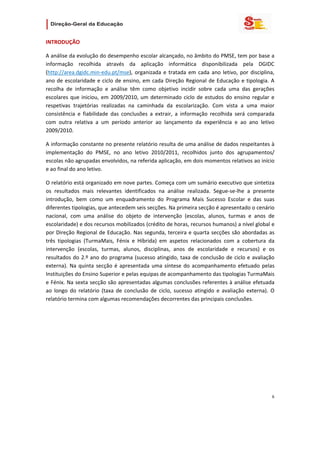                   

INTRODUÇÃO 

A análise da evolução do desempenho escolar alcançado, no âmbito do PMSE, tem por base a 
informação  recolhida  através  da  aplicação  informática  disponibilizada  pela  DGIDC 
(http://area.dgidc.min‐edu.pt/mse),  organizada  e  tratada  em  cada  ano  letivo,  por  disciplina, 
ano  de  escolaridade  e  ciclo  de  ensino,  em  cada  Direção  Regional  de  Educação  e  tipologia.  A 
recolha  de  informação  e  análise  têm  como  objetivo  incidir  sobre  cada  uma  das  gerações 
escolares  que  iniciou,  em  2009/2010,  um  determinado  ciclo  de  estudos  do  ensino  regular  e 
respetivas  trajetórias  realizadas  na  caminhada  da  escolarização.  Com  vista  a  uma  maior 
consistência  e  fiabilidade  das  conclusões  a  extrair,  a  informação  recolhida  será  comparada 
com  outra  relativa  a  um  período  anterior  ao  lançamento  da  experiência  e  ao  ano  letivo 
2009/2010. 

A informação constante no presente relatório resulta de uma análise de dados respeitantes à 
implementação  do  PMSE,  no  ano  letivo  2010/2011,  recolhidos  junto  dos  agrupamentos/ 
escolas não agrupadas envolvidos, na referida aplicação, em dois momentos relativos ao início 
e ao final do ano letivo. 

O relatório está organizado em nove partes. Começa com um sumário executivo que sintetiza 
os  resultados  mais  relevantes  identificados  na  análise  realizada.  Segue‐se‐lhe  a  presente 
introdução,  bem  como  um  enquadramento  do  Programa  Mais  Sucesso  Escolar  e  das  suas 
diferentes tipologias, que antecedem seis secções. Na primeira secção é apresentado o cenário 
nacional,  com  uma  análise  do  objeto  de  intervenção  (escolas,  alunos,  turmas  e  anos  de 
escolaridade) e dos recursos mobilizados (crédito de horas, recursos humanos) a nível global e 
por  Direção  Regional  de  Educação.  Nas  segunda,  terceira  e  quarta  secções  são  abordadas as 
três  tipologias  (TurmaMais,  Fénix  e  Híbrida)  em  aspetos  relacionados  com  a  cobertura  da 
intervenção  (escolas,  turmas,  alunos,  disciplinas,  anos  de  escolaridade  e  recursos)  e  os 
resultados  do  2.º  ano  do  programa  (sucesso  atingido,  taxa  de  conclusão  de  ciclo  e  avaliação 
externa).  Na  quinta  secção  é  apresentada  uma  síntese  do  acompanhamento  efetuado  pelas 
Instituições do Ensino Superior e pelas equipas de acompanhamento das tipologias TurmaMais 
e Fénix. Na sexta secção são apresentadas algumas conclusões referentes à análise efetuada 
ao  longo  do  relatório  (taxa  de  conclusão  de  ciclo,  sucesso  atingido  e  avaliação  externa).  O 
relatório termina com algumas recomendações decorrentes das principais conclusões. 

                                    




                                                                                                        6 
 
 

 
 