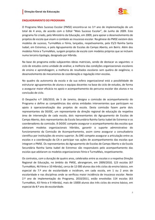                   

ENQUADRAMENTO DO PROGRAMA 

O  Programa  Mais  Sucesso  Escolar  (PMSE)  encontra‐se  no  3.º  ano  de  implementação  de  um 
total  de  4  anos,  de  acordo  com  o  Edital  “Mais  Sucesso  Escolar”,  de  Junho  de  2009.  Este 
programa foi criado, pelo Ministério da Educação, em 2009, para apoiar o desenvolvimento de 
projetos de escola que visam o combate ao insucesso escolar. Na génese do PMSE existem dois 
modelos  de  sucesso,  TurmaMais  e  Fénix,  lançados,  respetivamente,  pela  ES/3  Rainha  Santa 
Isabel, em Estremoz,  e pelo Agrupamento de Escolas do Campo Aberto,  em  Beiriz. Além  dos 
modelos Fénix e TurmaMais, surgem projetos de escola com modelos próprios que se incluem 
numa terceira tipologia, designada por Híbrida.  

Na  base  do  programa  estão  subjacentes  ideias  matriciais,  sendo  de  destacar  as  seguintes:  o 
ciclo de estudos como unidade de análise; a melhoria das condições organizacionais escolares 
de  ensino  e  aprendizagem;  a  melhoria  de  resultados  escolares  sem  quebra  de  exigência;  o 
desenvolvimento de mecanismos de coordenação e regulação inter‐escolas.  

No  quadro  da  autonomia  da  escola  e  da  sua  esfera  organizacional  está  a  possibilidade  de 
estruturar agrupamentos de alunos e equipas docentes na base do ciclo de estudos, de forma 
a assegurar maior eficácia no apoio e acompanhamento do percurso escolar dos alunos e na 
conclusão de ciclo. 

O  Despacho  n.º  100/2010,  de  5  de  Janeiro,  designa  a  comissão  de  acompanhamento  do 
Programa  e  define  as  competências  das  várias  entidades  intervenientes  que  participam  no 
apoio  à  operacionalização  dos  projetos  de  escola.  Desta  comissão  fazem  parte  dois 
representantes  da  DGIDC,  um  representante  da  direção  regional  de  educação  da  respetiva 
área  de  intervenção  de  cada  escola,  dois  representantes  do  Agrupamento  de  Escolas  de 
Campo Aberto, dois representantes da Escola Secundária Rainha Santa Isabel de Estremoz e os 
coordenadores da comissão. À DGIDC compete assegurar o acompanhamento das escolas que 
adotaram  modelos  organizacionais  híbridos,  garantir  o  suporte  administrativo  do 
funcionamento  da  Comissão  de  Acompanhamento,  assim  como  assegurar  a  consultadoria 
científica por instituições do ensino superior. Às DRE compete assegurar a articulação entre as 
escolas  e  a  coordenação  da  CA  e  participar  nas  ações  de  acompanhamento  das  escolas  que 
integram o PMSE. Os representantes do Agrupamento de Escolas de Campo Aberto e da Escola 
Secundária  Rainha  Santa  Isabel  de  Estremoz  são  responsáveis  pelo  acompanhamento  das 
escolas que adotaram os modelos organizacionais Fénix e TurmaMais, respetivamente. 

Os contratos, com a duração de quatro anos, celebrados entre as escolas e a respetiva Direção 
Regional  de  Educação,  no  âmbito  do  PMSE,  abrangeram,  em  2009/2010,  123  escolas  (67 
TurmaMais, 46 Fénix e 10 Híbrida), cerca de 12 000 alunos dos três ciclos do ensino básico, em 
especial  do  7.º  ano  de  escolaridade  e  incidiram,  em  cada  escola,  em  1  ou  2  anos  de 
escolaridade  e  nas  disciplinas  onde  se  verificou  maior  incidência  de  insucesso  escolar.  Neste 
2.º  ano  de  implementação  do  Programa,  2010/2011,  estão  envolvidas  114  escolas  (63 
TurmaMais, 43 Fénix e 9 Híbrida), mais de 13000 alunos dos três ciclos do ensino básico, em 
especial do 8.º ano de escolaridade.   

                                                                                                        7 
 
 

 
 