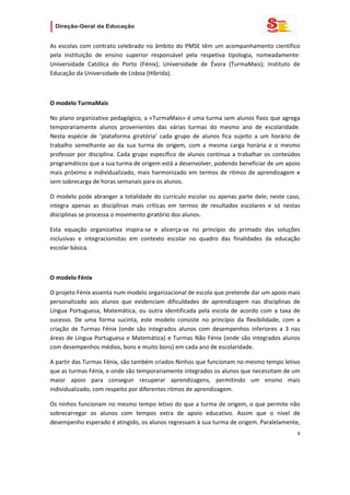                   

As  escolas  com  contrato  celebrado  no  âmbito  do  PMSE  têm  um  acompanhamento  científico 
pela  instituição  de  ensino  superior  responsável  pela  respetiva  tipologia,  nomeadamente: 
Universidade  Católica  do  Porto  (Fénix);  Universidade  de  Évora  (TurmaMais);  Instituto  de 
Educação da Universidade de Lisboa (Híbrida).  

 

O modelo TurmaMais 

No plano organizativo pedagógico, a «TurmaMais» é uma turma sem alunos fixos que agrega 
temporariamente  alunos  provenientes  das  várias  turmas  do  mesmo  ano  de  escolaridade. 
Nesta  espécie  de  ‘plataforma  giratória’  cada  grupo  de  alunos  fica  sujeito  a  um  horário  de 
trabalho  semelhante  ao  da  sua  turma  de  origem,  com  a  mesma  carga  horária  e  o  mesmo 
professor  por  disciplina.  Cada  grupo  específico  de  alunos  continua  a  trabalhar  os  conteúdos 
programáticos que a sua turma de origem está a desenvolver, podendo beneficiar de um apoio 
mais  próximo  e  individualizado,  mais  harmonizado  em  termos  de  ritmos  de  aprendizagem  e 
sem sobrecarga de horas semanais para os alunos. 

O modelo pode abranger  a totalidade  do currículo escolar ou apenas parte  dele; neste caso, 
integra  apenas  as  disciplinas  mais  críticas  em  termos  de  resultados  escolares  e  só  nestas 
disciplinas se processa o movimento giratório dos alunos. 

Esta  equação  organizativa  inspira‐se  e  alicerça‐se  no  princípio  do  primado  das  soluções 
inclusivas  e  integracionistas  em  contexto  escolar  no  quadro  das  finalidades  da  educação 
escolar básica. 

 

O modelo Fénix 

O projeto Fénix assenta num modelo organizacional de escola que pretende dar um apoio mais 
personalizado  aos  alunos  que  evidenciam  dificuldades  de  aprendizagem  nas  disciplinas  de 
Língua  Portuguesa,  Matemática,  ou  outra  identificada  pela  escola  de  acordo  com  a  taxa  de 
sucesso.  De  uma  forma  sucinta,  este  modelo  consiste  no  princípio  da  flexibilidade,  com  a 
criação  de  Turmas  Fénix  (onde  são  integrados  alunos  com  desempenhos  inferiores  a  3  nas 
áreas  de  Língua  Portuguesa  e  Matemática)  e  Turmas  Não  Fénix  (onde  são  integrados  alunos 
com desempenhos médios, bons e muito bons) em cada ano de escolaridade.  

A partir das Turmas Fénix, são também criados Ninhos que funcionam no mesmo tempo letivo 
que as turmas Fénix, e onde são temporariamente integrados os alunos que necessitam de um 
maior  apoio  para  conseguir  recuperar  aprendizagens,  permitindo  um  ensino  mais 
individualizado, com respeito por diferentes ritmos de aprendizagem. 

Os ninhos funcionam no mesmo tempo letivo do que a turma de origem, o que permite não 
sobrecarregar  os  alunos  com  tempos  extra  de  apoio  educativo.  Assim  que  o  nível  de 
desempenho esperado é atingido, os alunos regressam à sua turma de origem. Paralelamente, 
                                                                                                      8 
 
 

 
 
