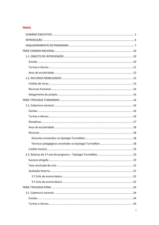  

ÍNDICE 

    SUMÁRIO EXECUTIVO ............................................................................................................... 1 
    INTRODUÇÃO ............................................................................................................................ 6 
    ENQUADRAMENTO DO PROGRAMA ......................................................................................... 7 
PMSE CENÁRIO NACIONAL .......................................................................................................... 10 
    1.1. OBJECTO DE INTERVENÇÃO ............................................................................................. 10 
       Escolas ................................................................................................................................. 10 
       Turmas e Alunos .................................................................................................................. 11 
       Anos de escolaridade .......................................................................................................... 12 
    1.2. RECURSOS MOBILIZADOS ................................................................................................. 13 
       Crédito de horas .................................................................................................................. 13 
       Recursos humanos .............................................................................................................. 14 
       Alargamento do projeto ...................................................................................................... 14 
PMSE TIPOLOGIA TURMAMAIS ................................................................................................... 16 
    2.1. Cobertura nacional ........................................................................................................... 16 
       Escolas ................................................................................................................................. 16 
       Turmas e Alunos .................................................................................................................. 16 
       Disciplinas ............................................................................................................................ 17 
       Anos de escolaridade .......................................................................................................... 18 
       Recursos .............................................................................................................................. 18 
           Docentes envolvidos na tipologia TurmaMais ................................................................ 18 
           Técnicos pedagógicos envolvidos na tipologia TurmaMais ............................................ 18 
       Crédito horário .................................................................................................................... 19 
    2.2. Balanço do 2.º ano do programa – Tipologia TurmaMais ................................................ 19 
       Sucesso atingido .................................................................................................................. 19 
       Taxa conclusão de ciclo ....................................................................................................... 21 
       Avaliação Externa ................................................................................................................ 21 
           2.º Ciclo do ensino básico ............................................................................................... 22 
           3.º Ciclo do ensino básico ............................................................................................... 22 
PMSE TIPOLOGIA FÉNIX .............................................................................................................. 24 
    3.1. Cobertura nacional ........................................................................................................... 24 
       Escolas ................................................................................................................................. 24 
       Turmas e Alunos .................................................................................................................. 24 

                                                                                                                                                  i 
 
 