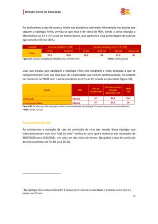                   

 

Ao analisarmos a taxa de sucesso média nas disciplinas com maior intervenção nas escolas que 
seguem  a  tipologia  Fénix,  verifica‐se  que  esta  é  de  cerca  de  90%,  sendo  a  única  exceção  a 
Matemática no 2.º e 3.º ciclos do ensino básico, que apresenta uma percentagem de sucesso 
ligeiramente inferior (83%). 

       Tipologia                       Sucesso atingido 1.º CEB                                 Sucesso atingido nos 2.º e 3.º CEB 
                                     LP (%)                    MAT (%)           LP (%)                MAT (%)               ING (%)          Outras (%) 
          Fénix 
                          92,4                90,8                               90,5                      83                  87,2               90 
Figura 35. Sucesso atingido por disciplina nas turmas Fénix                                                            Fonte: DGIDC (2011) 

 


Duas  das  escolas  que  adotaram  a  tipologia  Fénix  não  atingiram  a  meta  desejada  a  que  se 
comprometeram num dos dois anos de escolaridade que tinham contratualizado, no entanto 
permanecem no PMSE com o correspondente ao 4.º e ao 8.º ano de escolaridade (figura 36).  

                                                                                                                    Taxa de sucesso 
                                                                                             Ano de                                     Meta  
                                Escola                                    DRE                                           atingida 
                                                                                          Escolaridade                                  (%) 
                                                                                                                     2010/2011 (%) 

    EB Mourão                                                         DREALE                      6.º                    84,8           93,2 

 ES de Campo Maior                                DREALE                  9.º            85,6             96 
Figura 36. Escolas que não atingiram a meta contratualizada na tipologia Fénix num dos anos contratualizados                                                                     
Fonte: DGIDC (2011) 

 

Taxa conclusão de ciclo 

Ao  analisarmos  a  evolução  da  taxa  de  conclusão  de  ciclo  nas  escolas  desta  tipologia  que 
intervencionaram  num  ano  final  de  ciclo 3   verifica‐se  uma  ligeira  melhoria  dos  resultados  de 
2009/2010 para 2010/2011, em cada um dos ciclos do ensino. No global a taxa de conclusão 
de ciclo aumentou de 75,3% para 76,1%. 

 




                                                            
 

 
3
  Na tipologia Fénix intervencionaram 4 escolas no 4.º ano de escolaridade, 13 escolas no 6.º ano e 6 
escolas no 9.º ano. 
                                                                                                                                                  28 
 
 

 
 