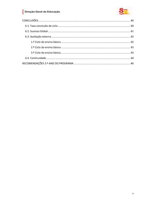                         

CONCLUSÕES ............................................................................................................................... 40 
    6.1. Taxa conclusão de ciclo .................................................................................................... 40 
    6.2. Sucesso Global  ................................................................................................................. 41 
                       .
    6.3. Avaliação externa ............................................................................................................. 42 
           1.º Ciclo do ensino básico ............................................................................................... 42 
           2.º Ciclo do ensino básico ............................................................................................... 43 
           3.º Ciclo do ensino básico ............................................................................................... 43 
    6.4. Continuidade .................................................................................................................... 44 
RECOMENDAÇÕES 3.º ANO DO PROGRAMA .............................................................................. 46 




                                                                                                                                           iii 
 
 

 
 